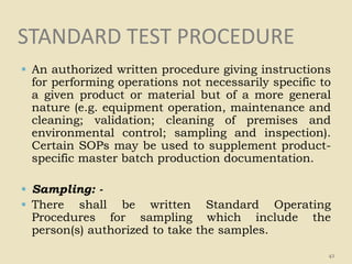 STANDARD TEST PROCEDURE
 An authorized written procedure giving instructions
for performing operations not necessarily specific to
a given product or material but of a more general
nature (e.g. equipment operation, maintenance and
cleaning; validation; cleaning of premises and
environmental control; sampling and inspection).
Certain SOPs may be used to supplement product-
specific master batch production documentation.
 Sampling: -
 There shall be written Standard Operating
Procedures for sampling which include the
person(s) authorized to take the samples.
42
 