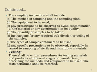 Continued…
 The sampling instruction shall include:
(a) The method of sampling and the sampling plan,
(b) The equipment to be used,
(c) any precautions to be observed to avoid contamination
of the material or any deterioration in its quality,
(d) The quantity of samples to be taken,
(e) instructions for any required sub-division or poling of
the samples,
(f) The types of sample containers to be used,
(g) any specific precautions to be observed, especially in
regard to sampling of sterile and hazardous materials.
 Testing:
There shall be written procedures for testing materials
and products at different stages of manufacture,
describing the methods and equipment to be used. The
tests performed shall be recorded.
43
 