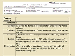 44
Physical
Analysis
:
Description :
Diameter :Measure the diameter of approximately 6 tablet using Vernier
calipers.
Thickness : Measure the diameter of approximately 6 tablet using Vernier
calipers.
Hardness :Check the hardness of approximately 6 tablet using hardness
tester .
Friability :Note the accurate weight of 20 tablet. Keep it into drum of
friability apparatus and allow to rotate for 100 revolution at 25
RPM.
Disintegration :Place one tablet in each tube of basket rack assembly of
disintegration apparatus and observe the time period for
complete disintegration.
 