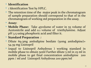  Identification
 : Identification Test by HPLC.
 The retention time of the major peak in the chromatogram
of sample preparation should correspond to that of in the
chromatogram of working std preparation in the assay.
 Assay:
 Mobile Phase: Take 45volume of water in 55 volume of
Acetonitrile and add 0.1 volume of triethylamine. Adjust
pH 3.5 using phosphoric acid and filter it.
 Standard Preparation :
 Dilute 69.3mg amlodipine besilate (50mg amlodipine)+
54.39 mg Lisinopril
 (equal to Lisinopril Anhydrous ) working standard in
mobile phase to obtain 50ml Further dilute 5 ml in 25 ml in
mobile phase to get final concentration amlodipine 200
ppm / ml and Lisinopril Anhydrous 200 ppm/ml
45
 