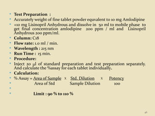  Test Preparation :
 Accurately weight of fine tablet powder equvalent to 10 mg Amlodipine
 +10 mg Lisinopril Anhydrous and dissolve in 50 ml to mobile phase to
get final concentration amlodipine 200 ppm / ml and Lisinopril
Anhydrous 200 ppm/ml.
 Column: C18
 Flow rate: 1.0 ml / min.
 Wavelength : 215 nm
 Run Time : 15 min.
 Procedure:
 Inject 20 l of standard preparation and test preparation separately.
And calculate the %assay for each tablet individually.
 Calculation:
 % Assay = Area of Sample X Std. Dilution X Potency
 Area of Std Sample Dilution 100

 Limit : 90 % to 110 %
46
 