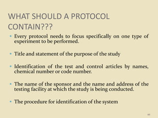 WHAT SHOULD A PROTOCOL
CONTAIN???
 Every protocol needs to focus specifically on one type of
experiment to be performed.
 Title and statement of the purpose of the study
 Identification of the test and control articles by names,
chemical number or code number.
 The name of the sponsor and the name and address of the
testing facility at which the study is being conducted.
 The procedure for identification of the system
49
 