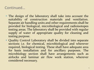 Continued…
 The design of the laboratory shall take into account the
suitability of construction materials and ventilation.
Separate air handling units and other requirements shall be
provided for biological, microbiological and radioisotopes
testing areas. The laboratory shall be provided with regular
supply of water of appropriate quality for cleaning and
testing purpose.
 Quality Control Laboratory shall be divided into separate
sections i.e. for chemical, microbiological and wherever
required, biological testing. These shall have adequate area
for basis installation and for ancillary purposes. The
microbiology section shall have arrangements such as
airlocks and laminar air flow work station, wherever
considered necessary.
5
 