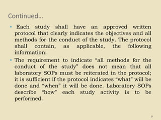 Continued…
 Each study shall have an approved written
protocol that clearly indicates the objectives and all
methods for the conduct of the study. The protocol
shall contain, as applicable, the following
information:
 The requirement to indicate “all methods for the
conduct of the study” does not mean that all
laboratory SOPs must be reiterated in the protocol;
it is sufficient if the protocol indicates “what” will be
done and “when” it will be done. Laboratory SOPs
describe “how” each study activity is to be
performed.
51
 