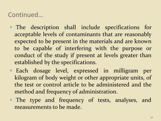 Continued…
 The description shall include specifications for
acceptable levels of contaminants that are reasonably
expected to be present in the materials and are known
to be capable of interfering with the purpose or
conduct of the study if present at levels greater than
established by the specifications.
 Each dosage level, expressed in milligram per
kilogram of body weight or other appropriate units, of
the test or control article to be administered and the
method and frequency of administration.
 The type and frequency of tests, analyses, and
measurements to be made.
52
 