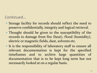 Continued…
 Storage facility for records should reflect the need to
preserve confidentially, integrity and logical retrieval.
 Thought should be given to the susceptibility of the
records to damage from fire (heat), flood (humidity),
electric or magnetic fields, dust, solvents etc.
 It is the responsibility of laboratory staff to ensure all
relevant documentation is kept for the specified
timeframes and to archive large quantities of
documentation that is to be kept long term but not
necessarily looked at on a regular basis.
54
 