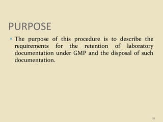 PURPOSE
 The purpose of this procedure is to describe the
requirements for the retention of laboratory
documentation under GMP and the disposal of such
documentation.
55
 