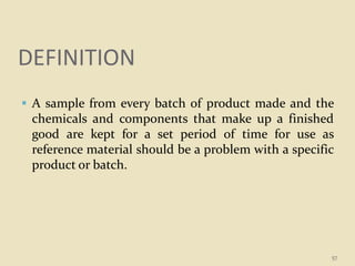 DEFINITION
 A sample from every batch of product made and the
chemicals and components that make up a finished
good are kept for a set period of time for use as
reference material should be a problem with a specific
product or batch.
57
 