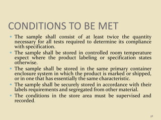 CONDITIONS TO BE MET
 The sample shall consist of at least twice the quantity
necessary for all tests required to determine its compliance
with specification.
 The sample shall be stored in controlled room temperature
expect where the product labeling or specification states
otherwise.
 The sample shall be stored in the same primary container
enclosure system in which the product is marked or shipped,
or in one that has essentially the same characteristic.
 The sample shall be securely stored in accordance with their
labels requirements and segregated from other material.
 The conditions in the store area must be supervised and
recorded.
58
 