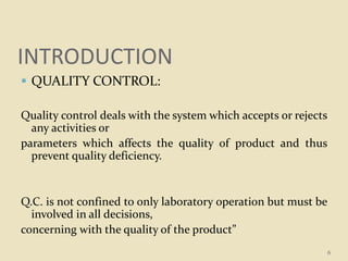 INTRODUCTION
 QUALITY CONTROL:
Quality control deals with the system which accepts or rejects
any activities or
parameters which affects the quality of product and thus
prevent quality deficiency.
Q.C. is not confined to only laboratory operation but must be
involved in all decisions,
concerning with the quality of the product”
6
 