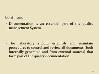 Continued…
 Documentation is an essential part of the quality
management System.
 The laboratory should establish and maintain
procedures to control and review all documents (both
internally generated and from external sources) that
form part of the quality documentation.
60
 