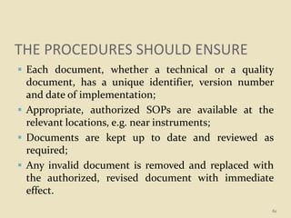 THE PROCEDURES SHOULD ENSURE
 Each document, whether a technical or a quality
document, has a unique identifier, version number
and date of implementation;
 Appropriate, authorized SOPs are available at the
relevant locations, e.g. near instruments;
 Documents are kept up to date and reviewed as
required;
 Any invalid document is removed and replaced with
the authorized, revised document with immediate
effect.
61
 
