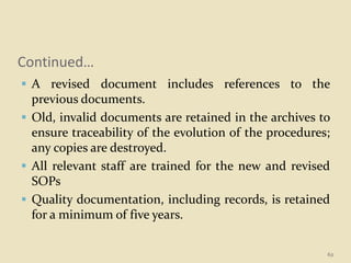 Continued…
 A revised document includes references to the
previous documents.
 Old, invalid documents are retained in the archives to
ensure traceability of the evolution of the procedures;
any copies are destroyed.
 All relevant staff are trained for the new and revised
SOPs
 Quality documentation, including records, is retained
for a minimum of five years.
62
 