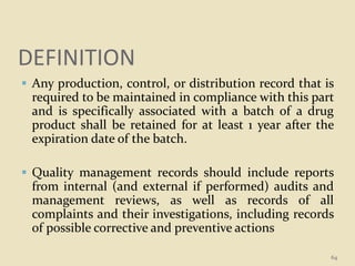 DEFINITION
 Any production, control, or distribution record that is
required to be maintained in compliance with this part
and is specifically associated with a batch of a drug
product shall be retained for at least 1 year after the
expiration date of the batch.
 Quality management records should include reports
from internal (and external if performed) audits and
management reviews, as well as records of all
complaints and their investigations, including records
of possible corrective and preventive actions
64
 