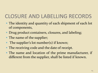 CLOSURE AND LABELLING RECORDS
 The identity and quantity of each shipment of each lot
of components,
 Drug product containers, closures, and labeling;
 The name of the supplier;
 The supplier’s lot number(s) if known;
 The receiving code and the date of receipt.
 The name and location of the prime manufacturer, if
different from the supplier, shall be listed if known.
65
 
