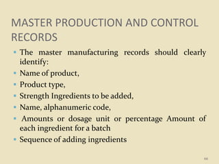 MASTER PRODUCTION AND CONTROL
RECORDS
 The master manufacturing records should clearly
identify:
 Name of product,
 Product type,
 Strength Ingredients to be added,
 Name, alphanumeric code,
 Amounts or dosage unit or percentage Amount of
each ingredient for a batch
 Sequence of adding ingredients
66
 