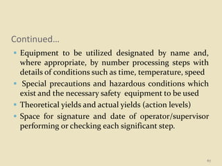 Continued…
 Equipment to be utilized designated by name and,
where appropriate, by number processing steps with
details of conditions such as time, temperature, speed
 Special precautions and hazardous conditions which
exist and the necessary safety equipment to be used
 Theoretical yields and actual yields (action levels)
 Space for signature and date of operator/supervisor
performing or checking each significant step.
67
 