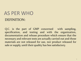 AS PER WHO
DEFINITION:
Q.C. is the part of GMP concerned with sampling,
specification, and testing and with the organization,
documentation and release procedure which ensure that the
necessary and relevant tests are actually carried out and those
materials are not released for use, nor product released for
sale or supply, until their quality has bee satisfactory.
7
 