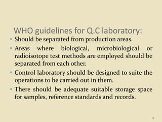 WHO guidelines for Q.C laboratory:
 Should be separated from production areas.
 Areas where biological, microbiological or
radioisotope test methods are employed should be
separated from each other.
 Control laboratory should be designed to suite the
operations to be carried out in them.
 There should be adequate suitable storage space
for samples, reference standards and records.
8
 