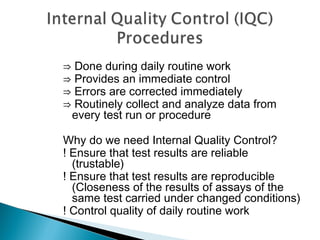 ⇒ Done during daily routine work
⇒ Provides an immediate control
⇒ Errors are corrected immediately
⇒ Routinely collect and analyze data from
every test run or procedure
Why do we need Internal Quality Control?
! Ensure that test results are reliable
(trustable)
! Ensure that test results are reproducible
(Closeness of the results of assays of the
same test carried under changed conditions)
! Control quality of daily routine work
 