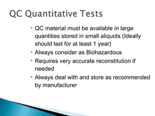  QC material must be available in large
quantities stored in small aliquots (Ideally
should last for at least 1 year)
 Always consider as Biohazardous
 Requires very accurate reconstitution if
needed
 Always deal with and store as recommended
by manufacturer
 