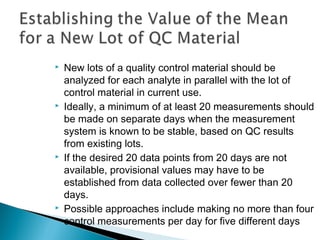  New lots of a quality control material should be
analyzed for each analyte in parallel with the lot of
control material in current use.
 Ideally, a minimum of at least 20 measurements should
be made on separate days when the measurement
system is known to be stable, based on QC results
from existing lots.
 If the desired 20 data points from 20 days are not
available, provisional values may have to be
established from data collected over fewer than 20
days.
 Possible approaches include making no more than four
control measurements per day for five different days
 
