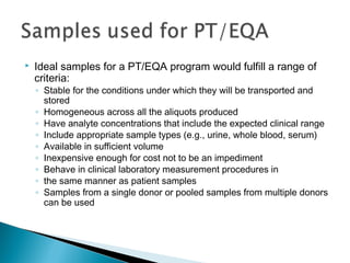  Ideal samples for a PT/EQA program would fulfill a range of
criteria:
◦ Stable for the conditions under which they will be transported and
stored
◦ Homogeneous across all the aliquots produced
◦ Have analyte concentrations that include the expected clinical range
◦ Include appropriate sample types (e.g., urine, whole blood, serum)
◦ Available in sufficient volume
◦ Inexpensive enough for cost not to be an impediment
◦ Behave in clinical laboratory measurement procedures in
◦ the same manner as patient samples
◦ Samples from a single donor or pooled samples from multiple donors
can be used
 