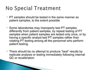  PT samples should be tested in the same manner as
patient samples, to the extent possible
 Some laboratories may improperly test PT samples
differently from patient samples, by repeat testing of PT
samples when patient samples are tested only once, or by
having a specific analyst test PT samples rather than
rotating PT testing among all the personnel who perform
patient testing.
 There should be no attempt to produce “best” results by
replicate analysis or testing immediately following internal
QC or recalibration
 