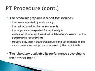  The organizer prepares a report that includes:
◦ the results reported by a laboratory
◦ the method used for the measurements
◦ the target values expected for each analyte
◦ evaluation of whether the individual laboratory’s results met the
performance requirements
◦ Reports may also include evaluation of the performance of the
various measurement procedures used by the participants
 The laboratory evaluates its performance according to
the provider report
 
