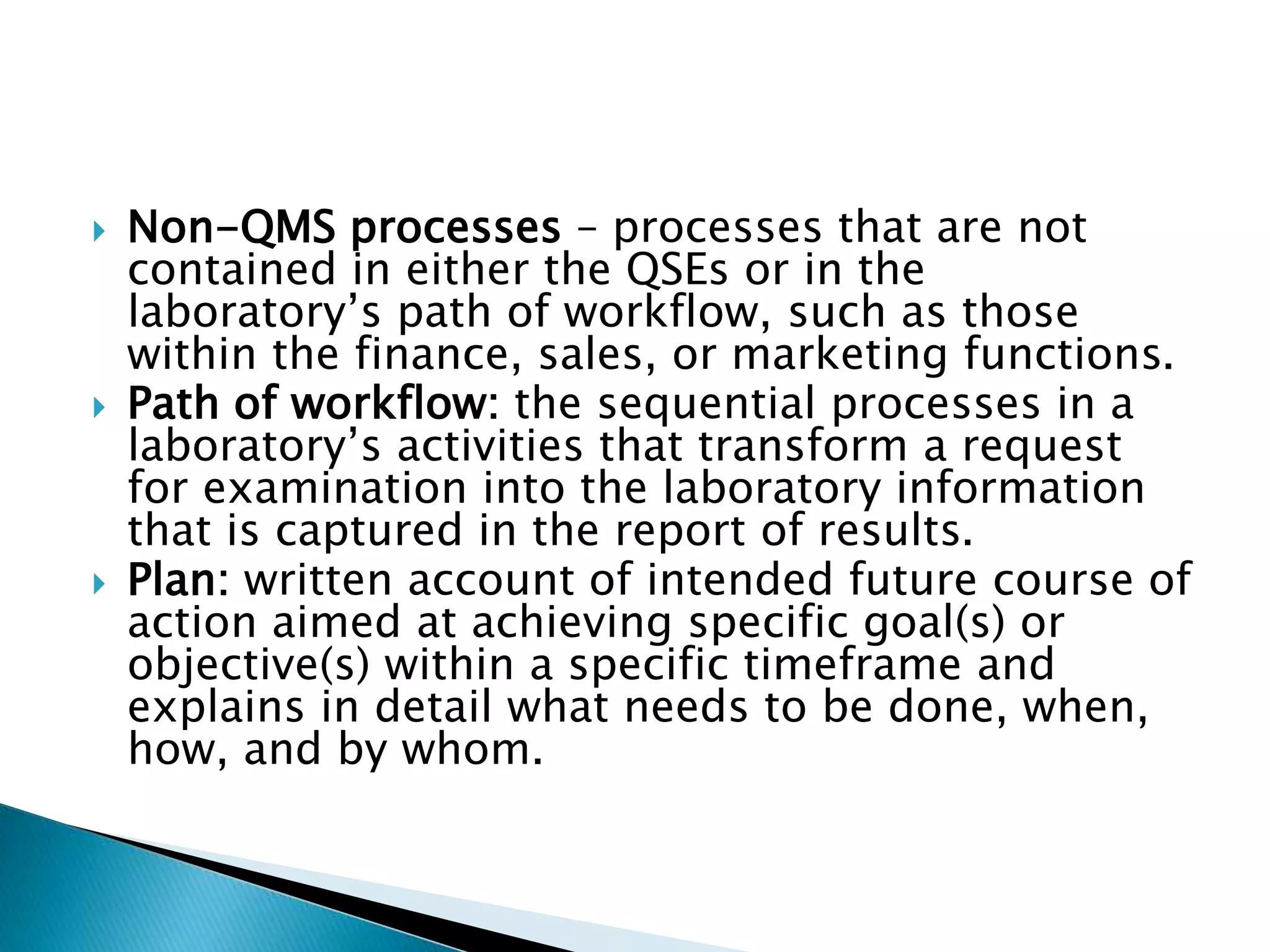  Non-QMS processes – processes that are not
contained in either the QSEs or in the
laboratory’s path of workflow, such as those
within the finance, sales, or marketing functions.
 Path of workflow: the sequential processes in a
laboratory’s activities that transform a request
for examination into the laboratory information
that is captured in the report of results.
 Plan: written account of intended future course of
action aimed at achieving specific goal(s) or
objective(s) within a specific timeframe and
explains in detail what needs to be done, when,
how, and by whom.
 