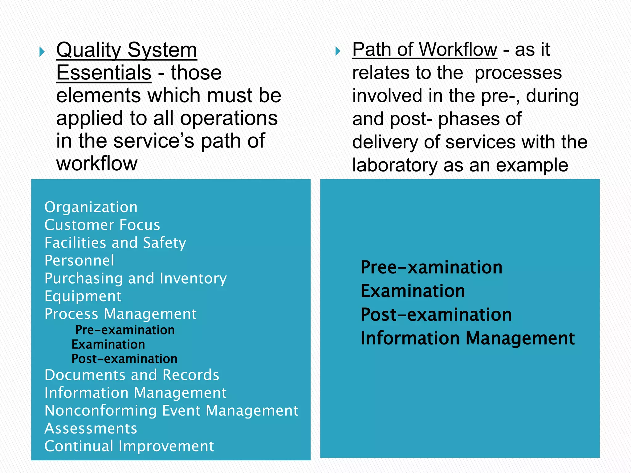Organization
Customer Focus
Facilities and Safety
Personnel
Purchasing and Inventory
Equipment
Process Management
Pre-examination
Examination
Post-examination
Documents and Records
Information Management
Nonconforming Event Management
Assessments
Continual Improvement
Pree-xamination
Examination
Post-examination
Information Management
 Quality System
Essentials - those
elements which must be
applied to all operations
in the service’s path of
workflow
 Path of Workflow - as it
relates to the processes
involved in the pre-, during
and post- phases of
delivery of services with the
laboratory as an example
 
