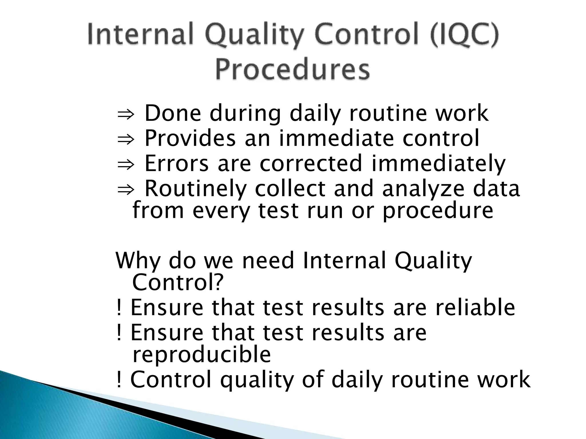 ⇒ Done during daily routine work
⇒ Provides an immediate control
⇒ Errors are corrected immediately
⇒ Routinely collect and analyze data
from every test run or procedure
Why do we need Internal Quality
Control?
! Ensure that test results are reliable
! Ensure that test results are
reproducible
! Control quality of daily routine work
 