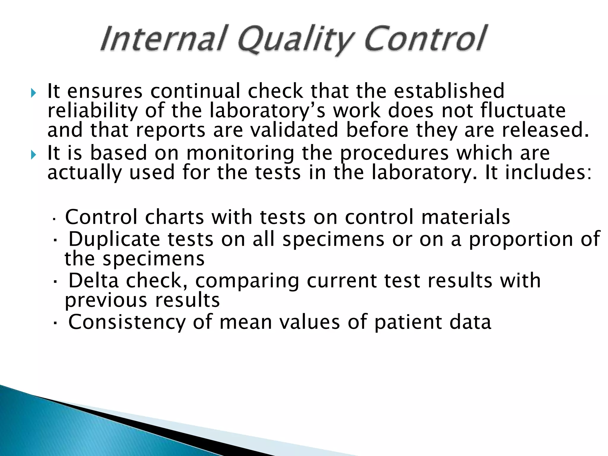  It ensures continual check that the established
reliability of the laboratory’s work does not fluctuate
and that reports are validated before they are released.
 It is based on monitoring the procedures which are
actually used for the tests in the laboratory. It includes:
· Control charts with tests on control materials
· Duplicate tests on all specimens or on a proportion of
the specimens
· Delta check, comparing current test results with
previous results
· Consistency of mean values of patient data
 