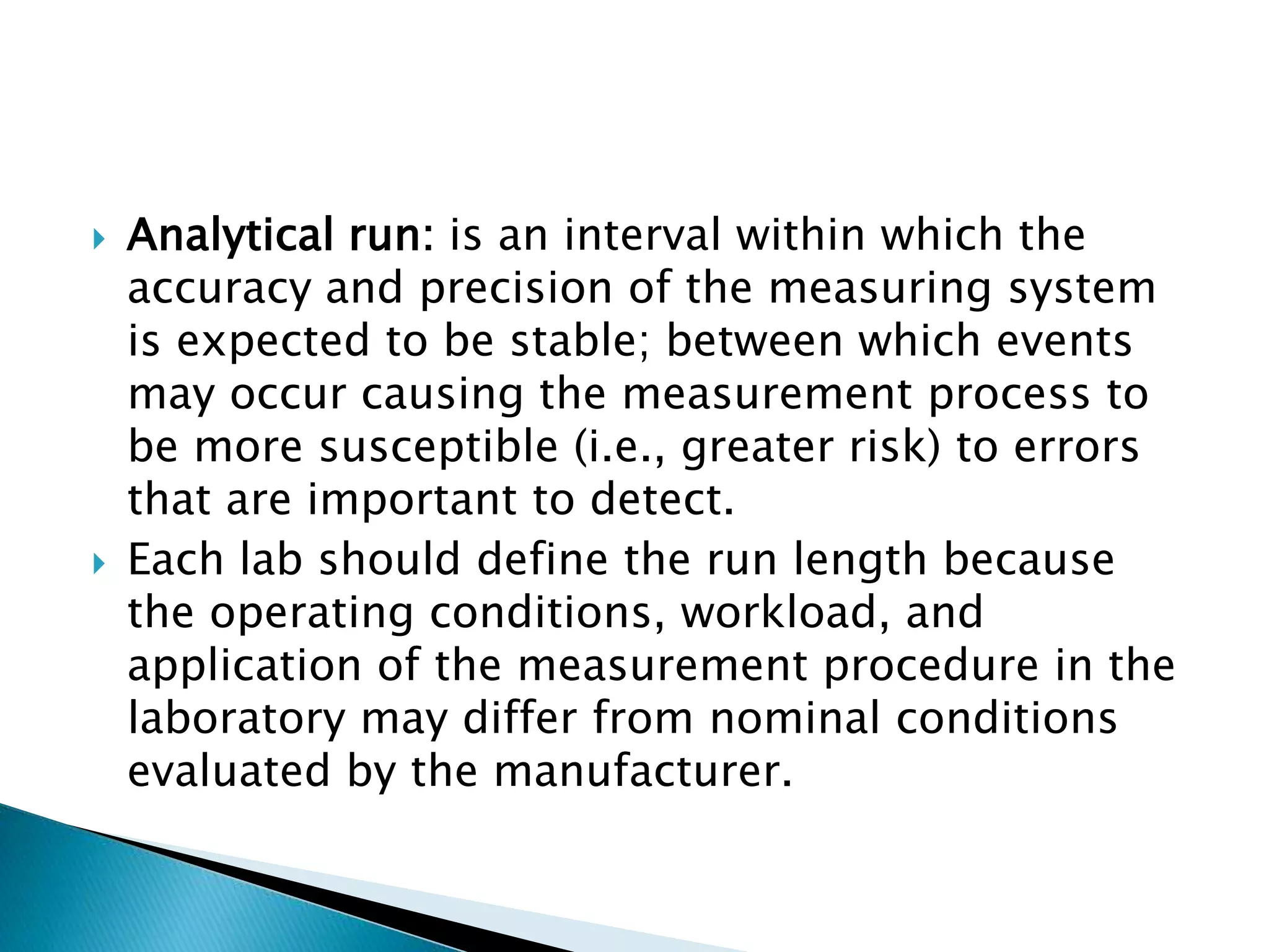  Analytical run: is an interval within which the
accuracy and precision of the measuring system
is expected to be stable; between which events
may occur causing the measurement process to
be more susceptible (i.e., greater risk) to errors
that are important to detect.
 Each lab should define the run length because
the operating conditions, workload, and
application of the measurement procedure in the
laboratory may differ from nominal conditions
evaluated by the manufacturer.
 