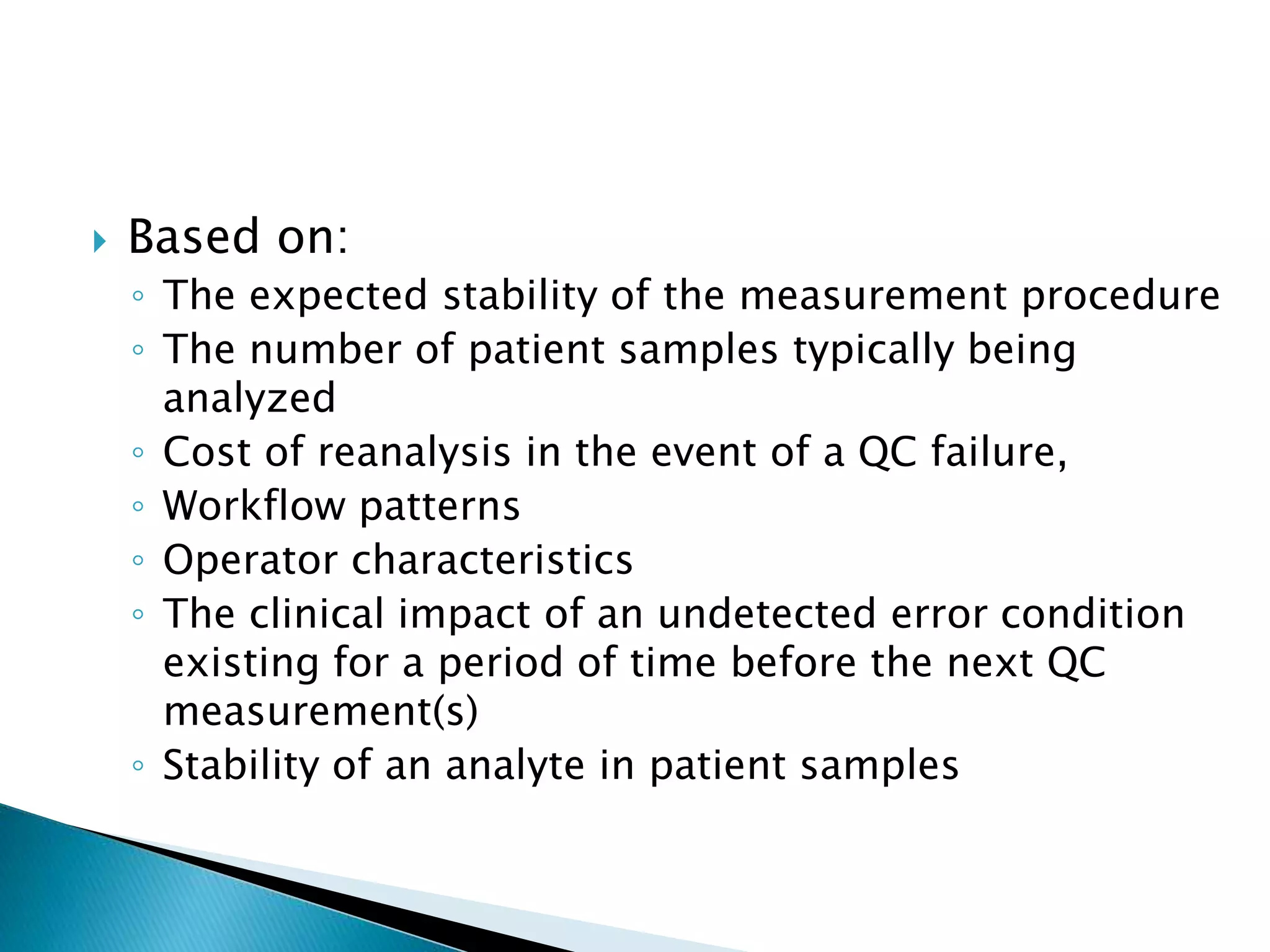  Based on:
◦ The expected stability of the measurement procedure
◦ The number of patient samples typically being
analyzed
◦ Cost of reanalysis in the event of a QC failure,
◦ Workflow patterns
◦ Operator characteristics
◦ The clinical impact of an undetected error condition
existing for a period of time before the next QC
measurement(s)
◦ Stability of an analyte in patient samples
 