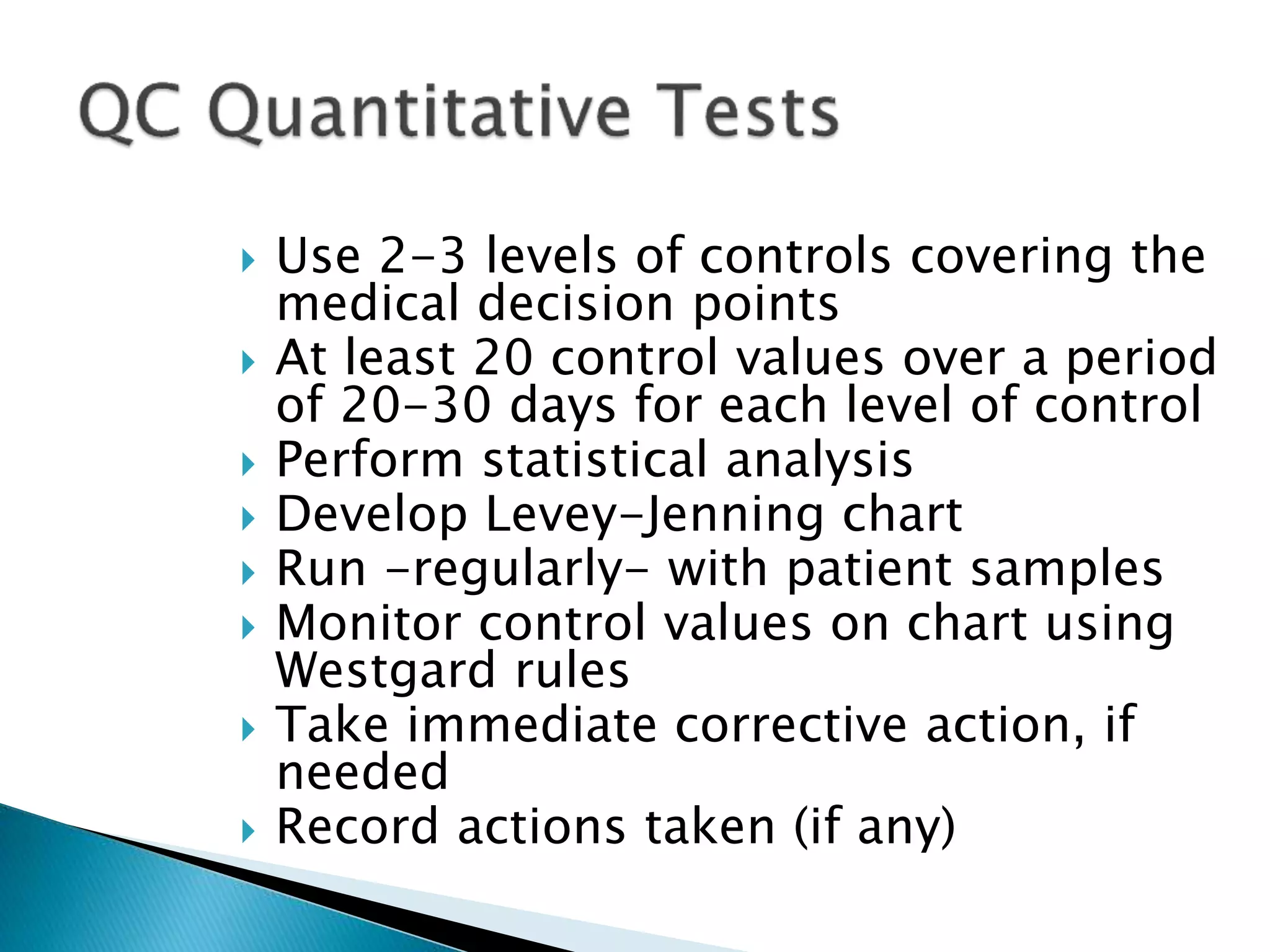  Use 2-3 levels of controls covering the
medical decision points
 At least 20 control values over a period
of 20-30 days for each level of control
 Perform statistical analysis
 Develop Levey-Jenning chart
 Run -regularly- with patient samples
 Monitor control values on chart using
Westgard rules
 Take immediate corrective action, if
needed
 Record actions taken (if any)
 