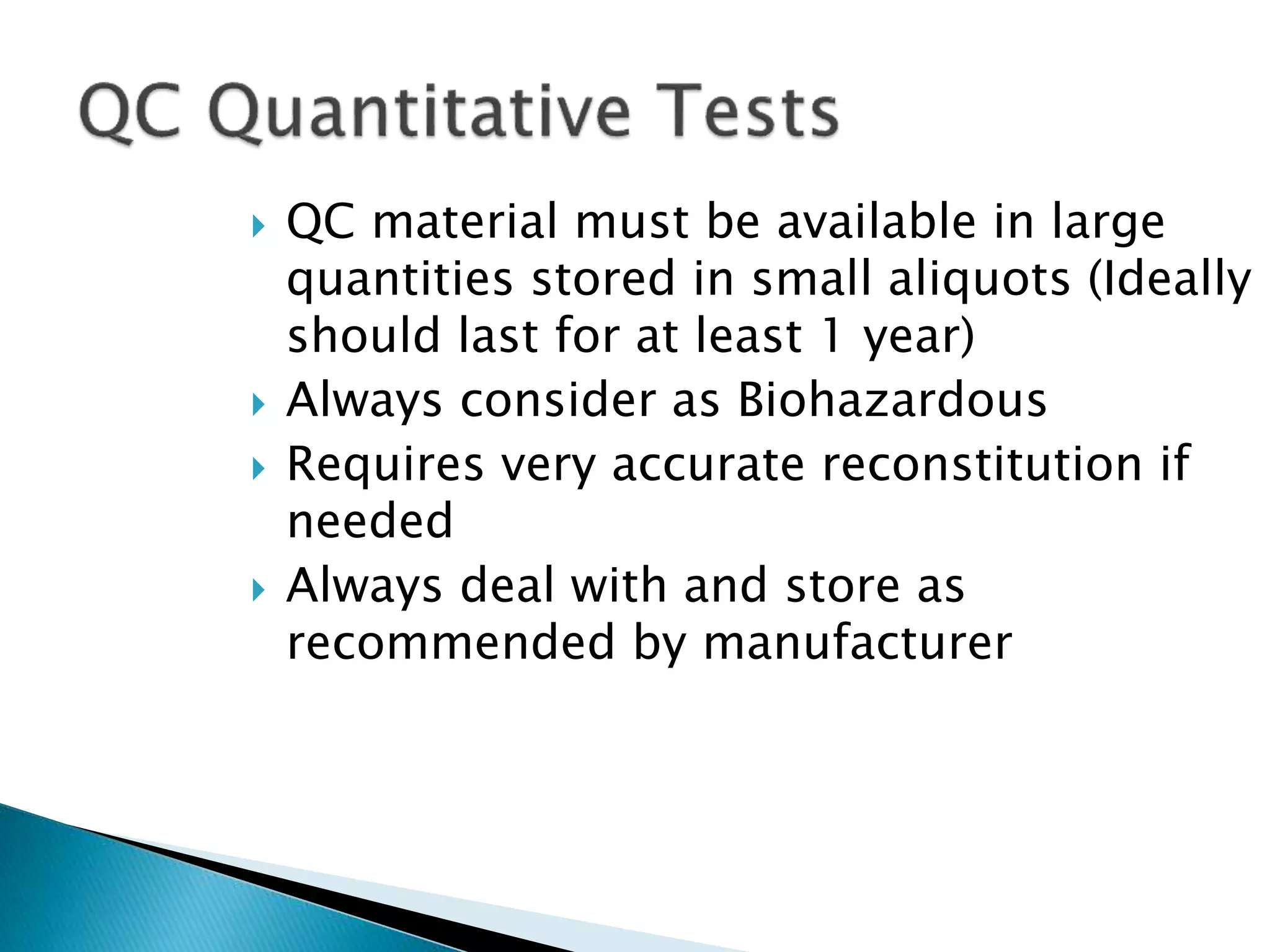  QC material must be available in large
quantities stored in small aliquots (Ideally
should last for at least 1 year)
 Always consider as Biohazardous
 Requires very accurate reconstitution if
needed
 Always deal with and store as
recommended by manufacturer
 