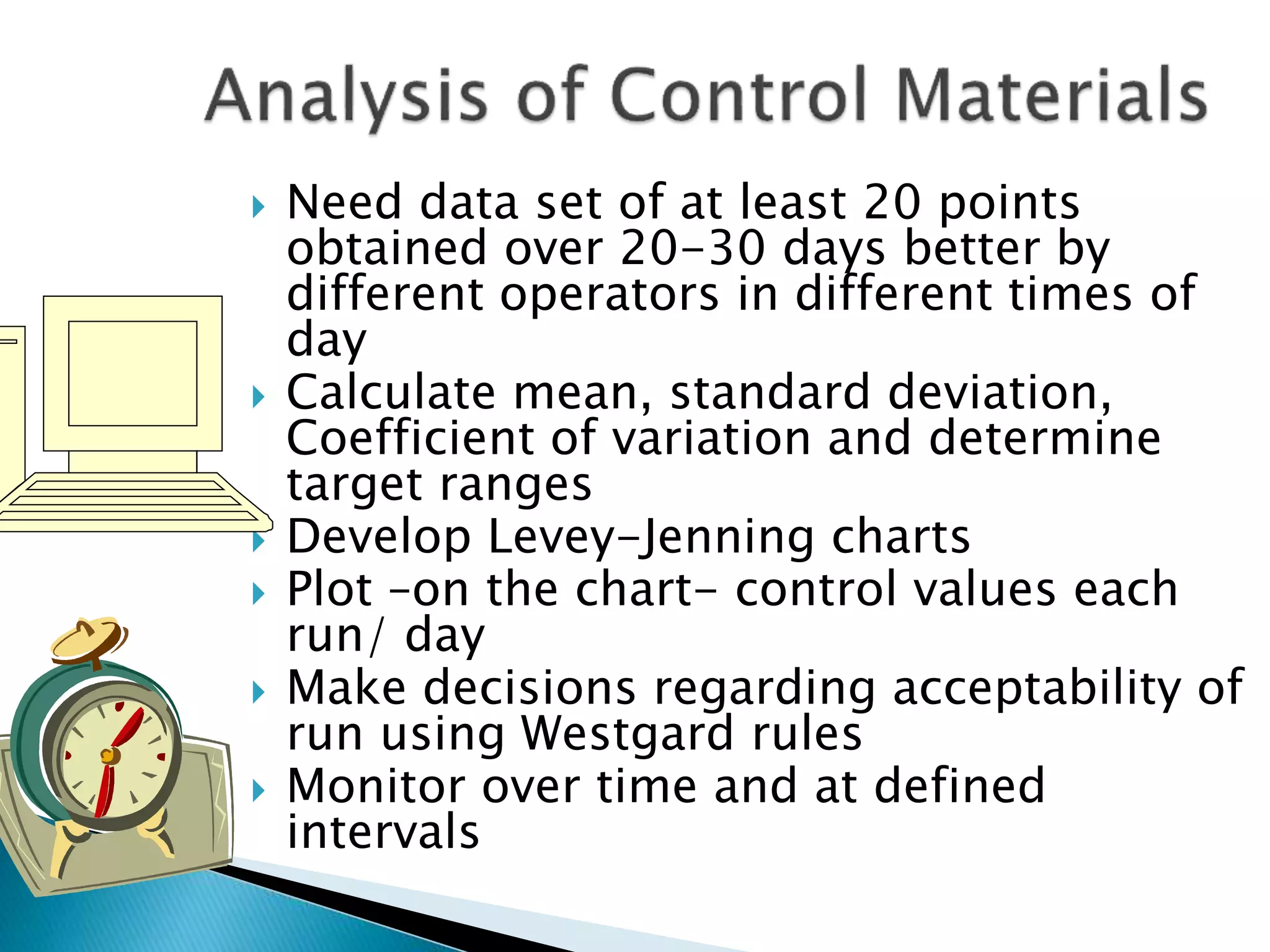  Need data set of at least 20 points
obtained over 20-30 days better by
different operators in different times of
day
 Calculate mean, standard deviation,
Coefficient of variation and determine
target ranges
 Develop Levey-Jenning charts
 Plot –on the chart- control values each
run/ day
 Make decisions regarding acceptability of
run using Westgard rules
 Monitor over time and at defined
intervals
 