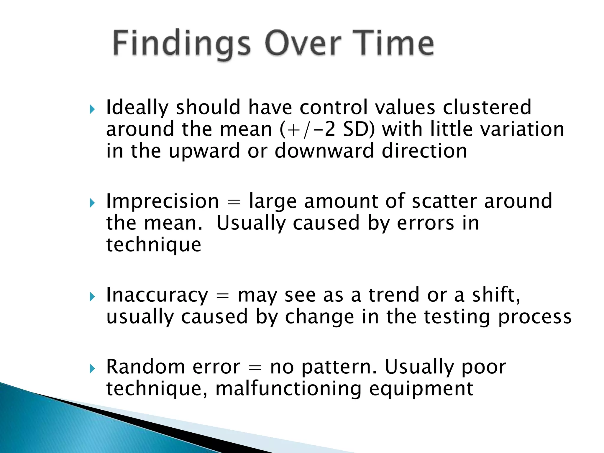 Ideally should have control values clustered
around the mean (+/-2 SD) with little variation
in the upward or downward direction
 Imprecision = large amount of scatter around
the mean. Usually caused by errors in
technique
 Inaccuracy = may see as a trend or a shift,
usually caused by change in the testing process
 Random error = no pattern. Usually poor
technique, malfunctioning equipment
 
