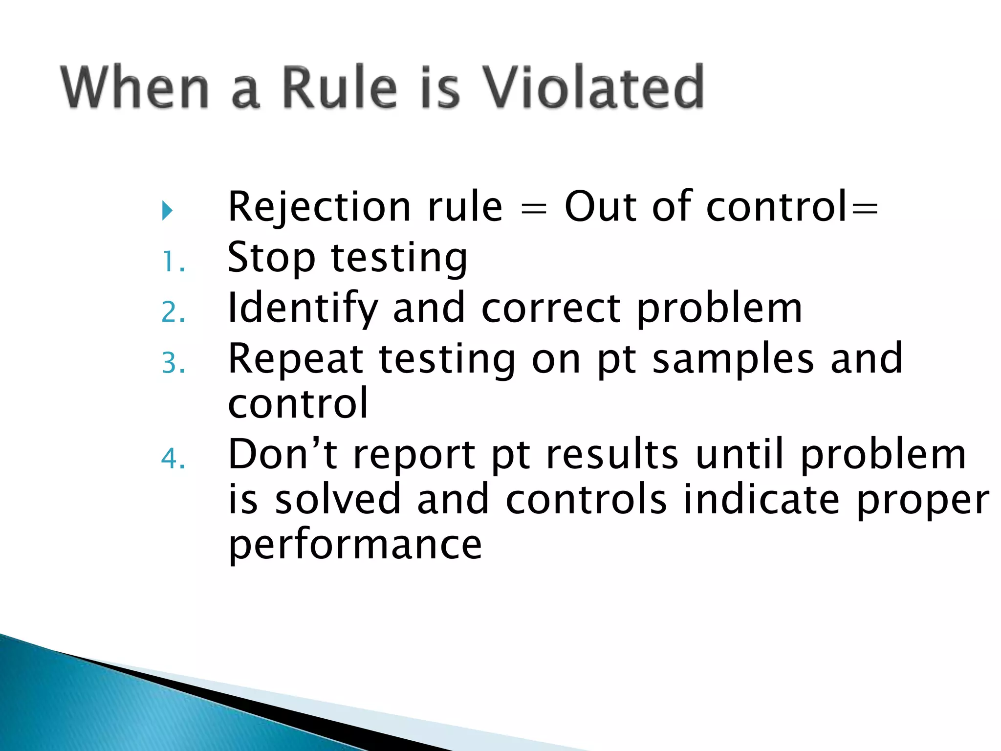  Rejection rule = Out of control=
1. Stop testing
2. Identify and correct problem
3. Repeat testing on pt samples and
control
4. Don’t report pt results until problem
is solved and controls indicate proper
performance
 