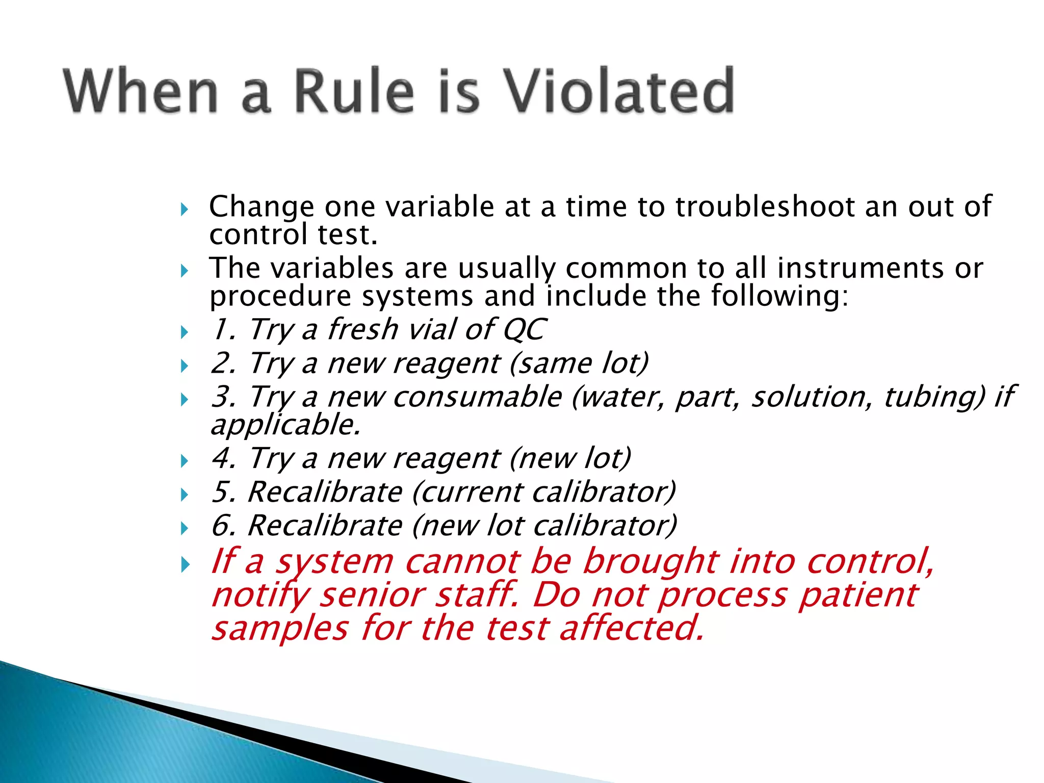  Change one variable at a time to troubleshoot an out of
control test.
 The variables are usually common to all instruments or
procedure systems and include the following:
 1. Try a fresh vial of QC
 2. Try a new reagent (same lot)
 3. Try a new consumable (water, part, solution, tubing) if
applicable.
 4. Try a new reagent (new lot)
 5. Recalibrate (current calibrator)
 6. Recalibrate (new lot calibrator)
 If a system cannot be brought into control,
notify senior staff. Do not process patient
samples for the test affected.
 