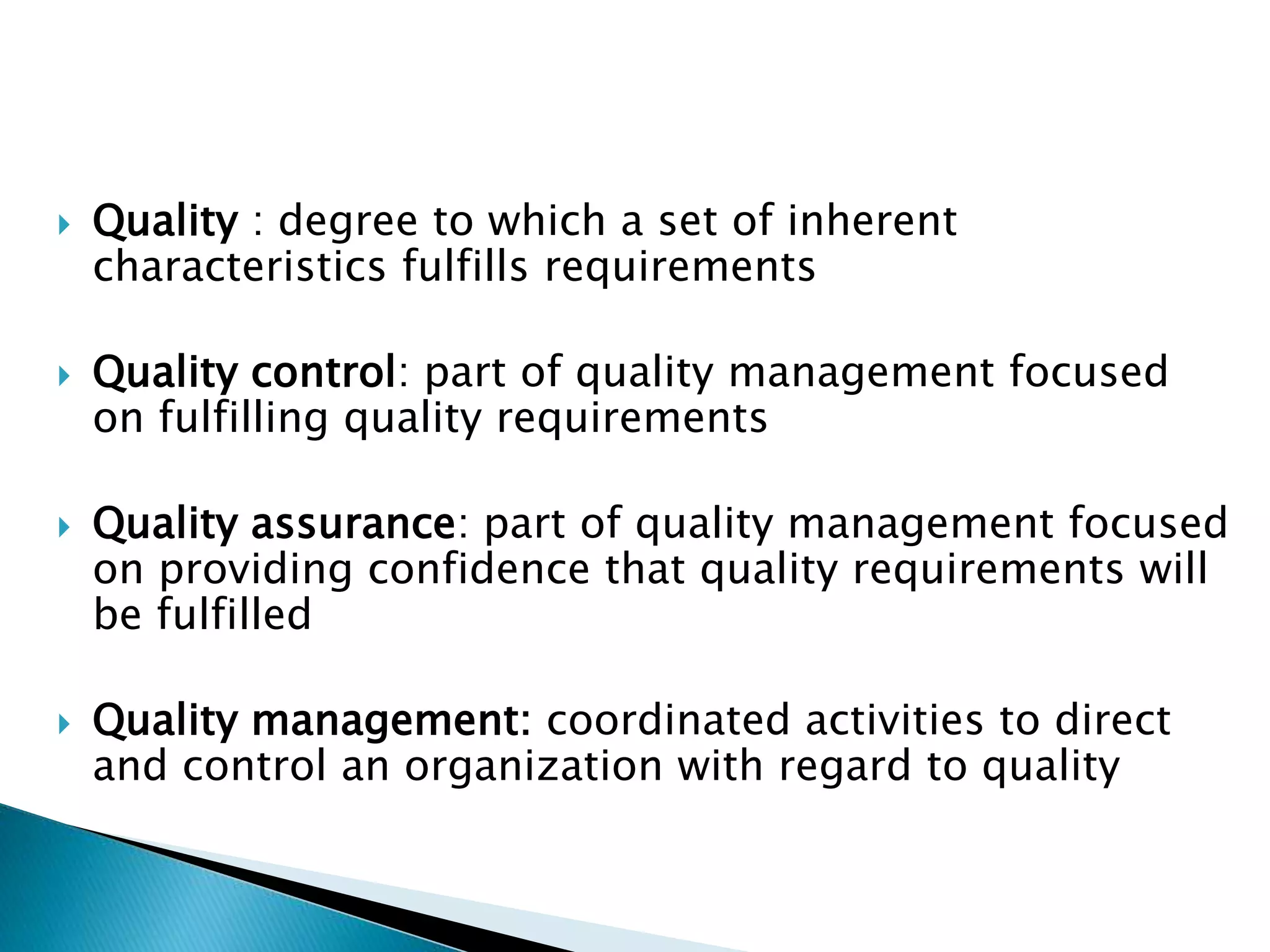  Quality : degree to which a set of inherent
characteristics fulfills requirements
 Quality control: part of quality management focused
on fulfilling quality requirements
 Quality assurance: part of quality management focused
on providing confidence that quality requirements will
be fulfilled
 Quality management: coordinated activities to direct
and control an organization with regard to quality
 