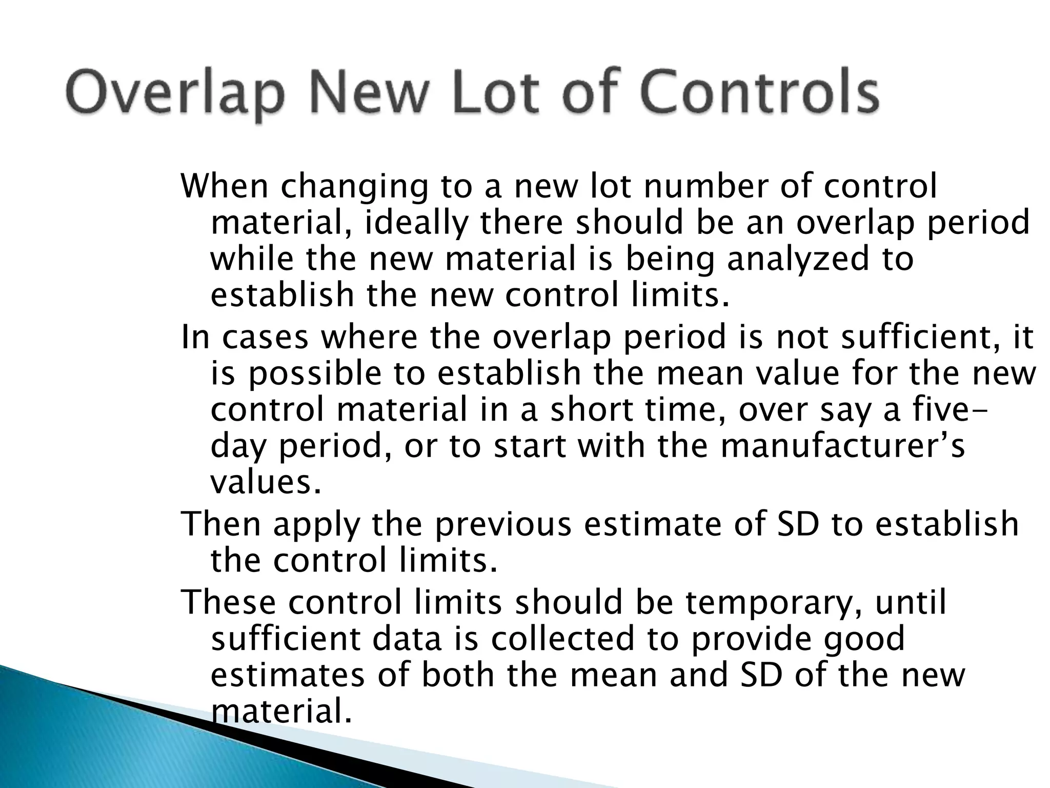 When changing to a new lot number of control
material, ideally there should be an overlap period
while the new material is being analyzed to
establish the new control limits.
In cases where the overlap period is not sufficient, it
is possible to establish the mean value for the new
control material in a short time, over say a five-
day period, or to start with the manufacturer’s
values.
Then apply the previous estimate of SD to establish
the control limits.
These control limits should be temporary, until
sufficient data is collected to provide good
estimates of both the mean and SD of the new
material.
 