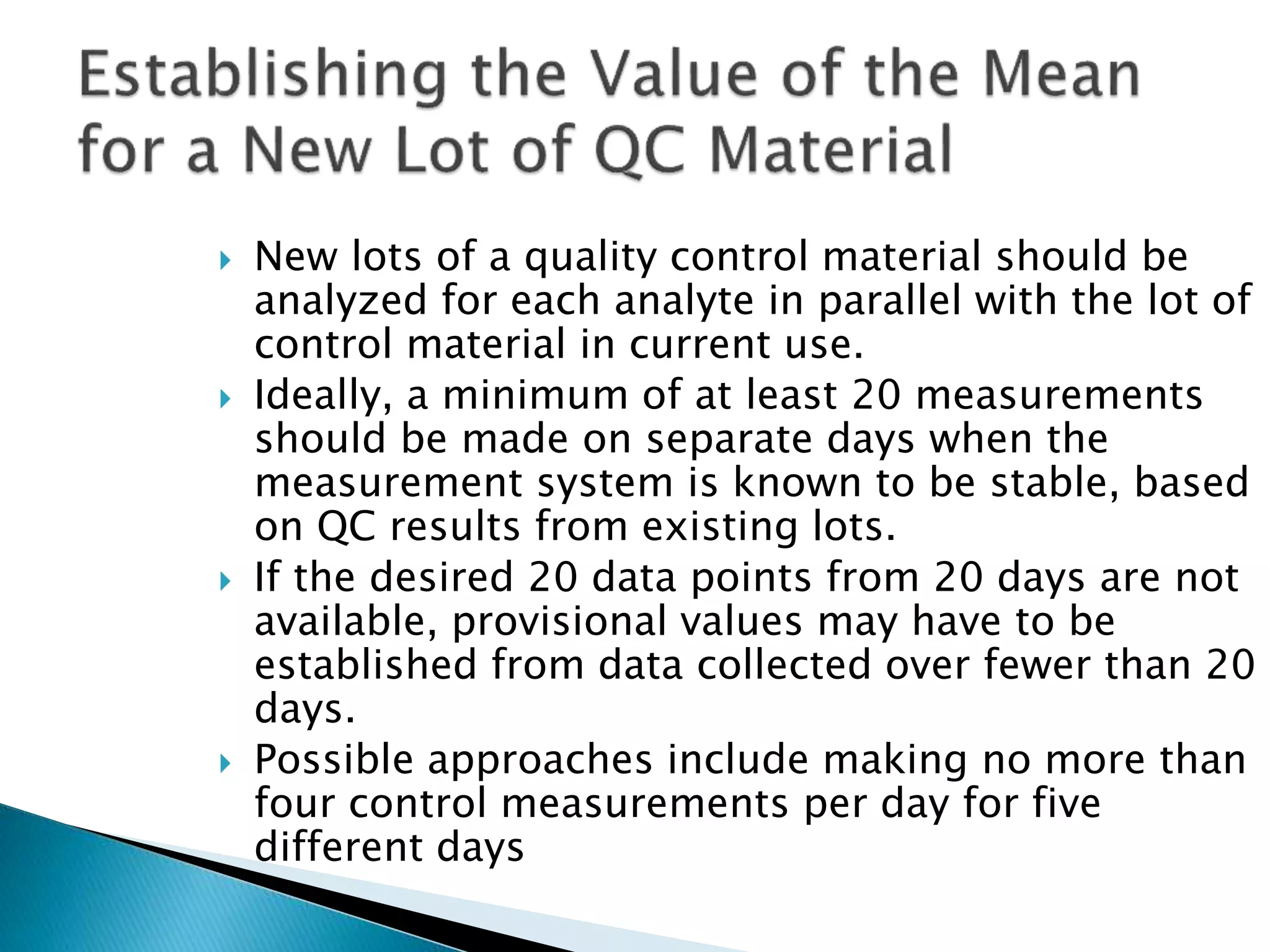  New lots of a quality control material should be
analyzed for each analyte in parallel with the lot of
control material in current use.
 Ideally, a minimum of at least 20 measurements
should be made on separate days when the
measurement system is known to be stable, based
on QC results from existing lots.
 If the desired 20 data points from 20 days are not
available, provisional values may have to be
established from data collected over fewer than 20
days.
 Possible approaches include making no more than
four control measurements per day for five
different days
 