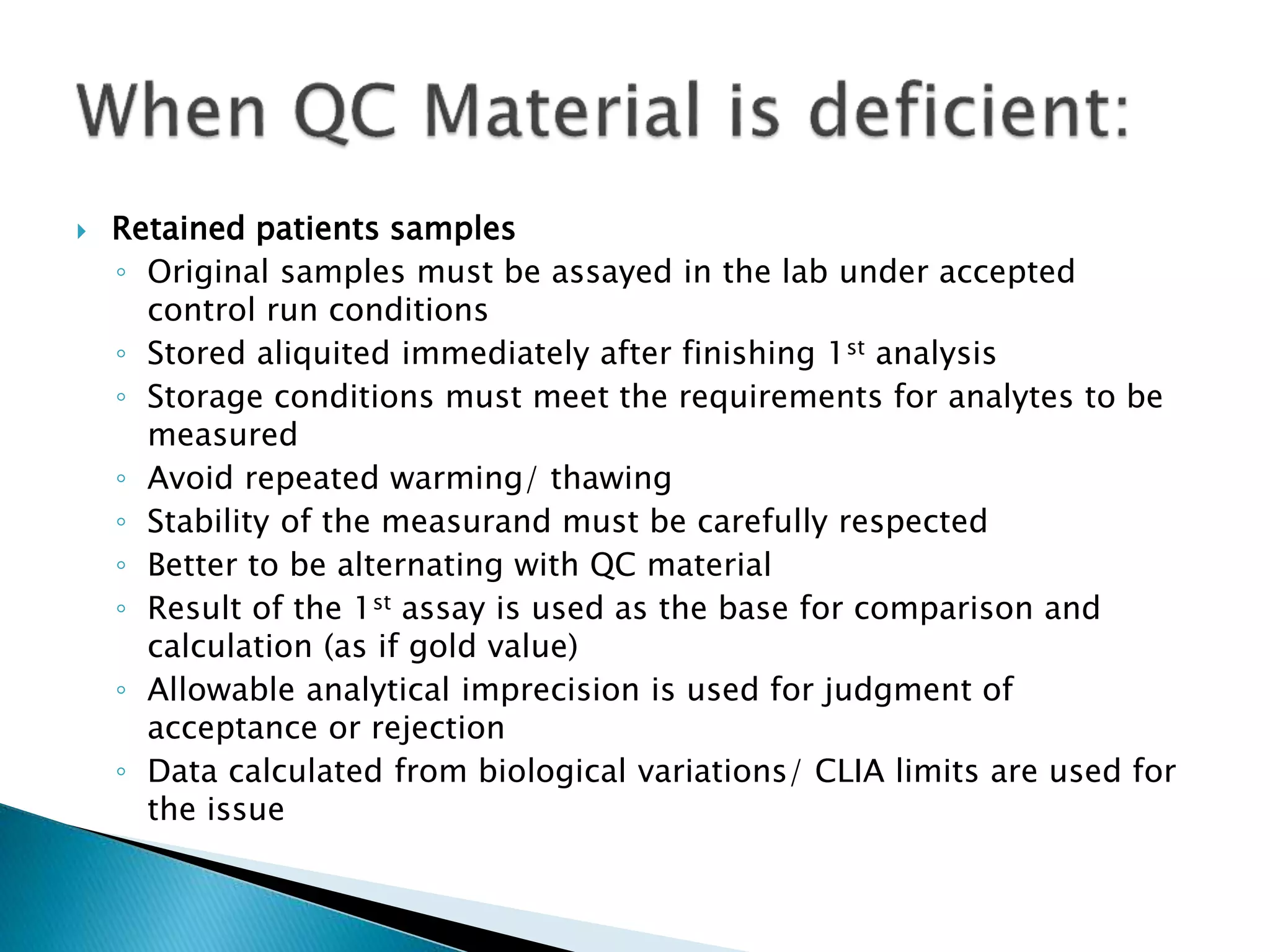  Retained patients samples
◦ Original samples must be assayed in the lab under accepted
control run conditions
◦ Stored aliquited immediately after finishing 1st analysis
◦ Storage conditions must meet the requirements for analytes to be
measured
◦ Avoid repeated warming/ thawing
◦ Stability of the measurand must be carefully respected
◦ Better to be alternating with QC material
◦ Result of the 1st assay is used as the base for comparison and
calculation (as if gold value)
◦ Allowable analytical imprecision is used for judgment of
acceptance or rejection
◦ Data calculated from biological variations/ CLIA limits are used for
the issue
 