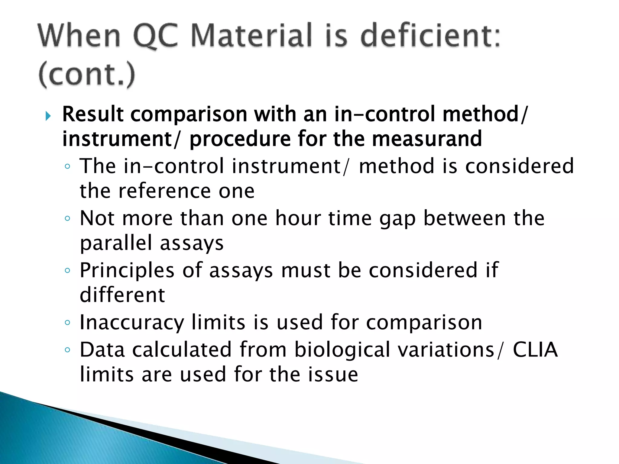  Result comparison with an in-control method/
instrument/ procedure for the measurand
◦ The in-control instrument/ method is considered
the reference one
◦ Not more than one hour time gap between the
parallel assays
◦ Principles of assays must be considered if
different
◦ Inaccuracy limits is used for comparison
◦ Data calculated from biological variations/ CLIA
limits are used for the issue
 