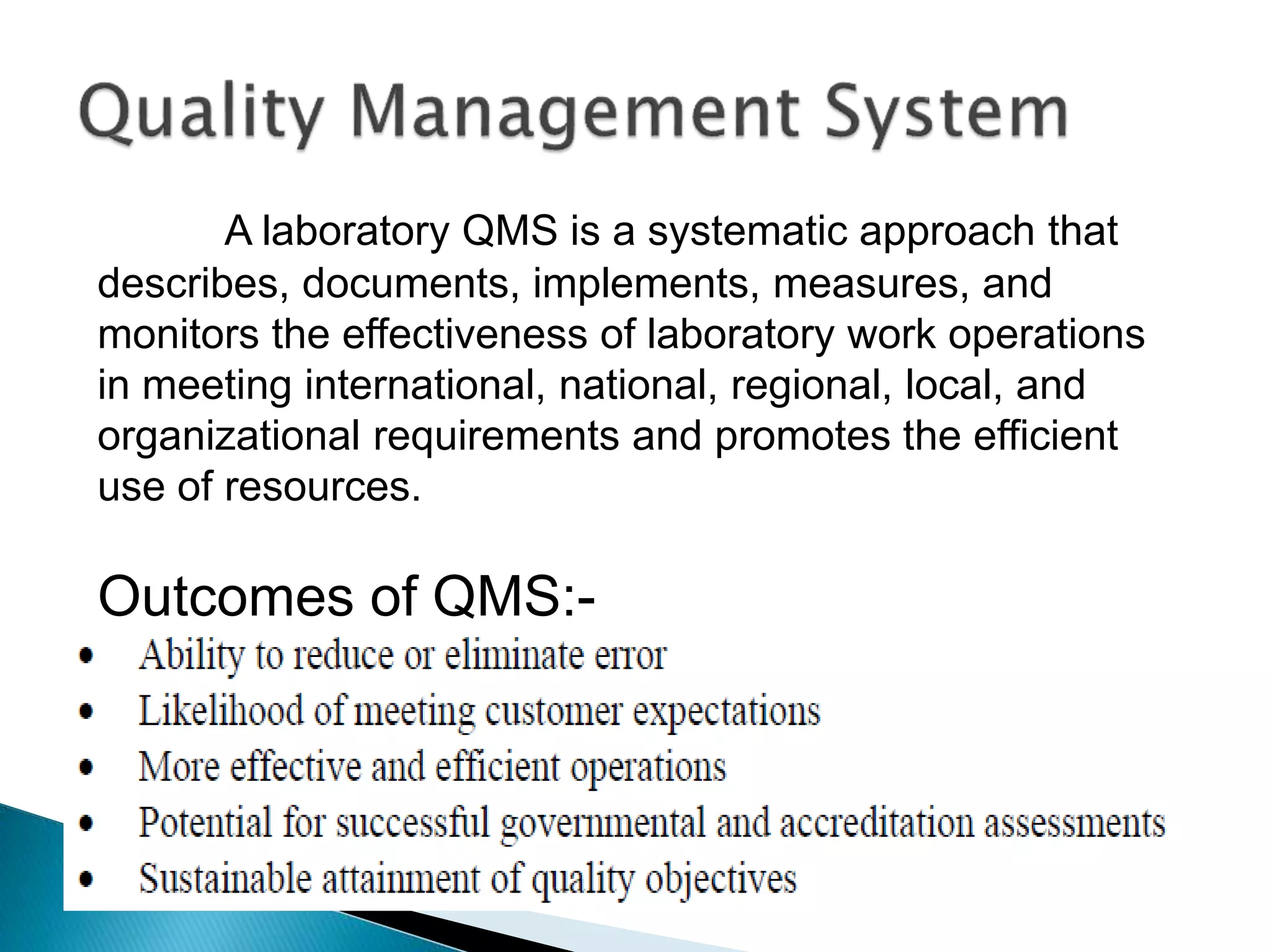 A laboratory QMS is a systematic approach that
describes, documents, implements, measures, and
monitors the effectiveness of laboratory work operations
in meeting international, national, regional, local, and
organizational requirements and promotes the efficient
use of resources.
Outcomes of QMS:-
 