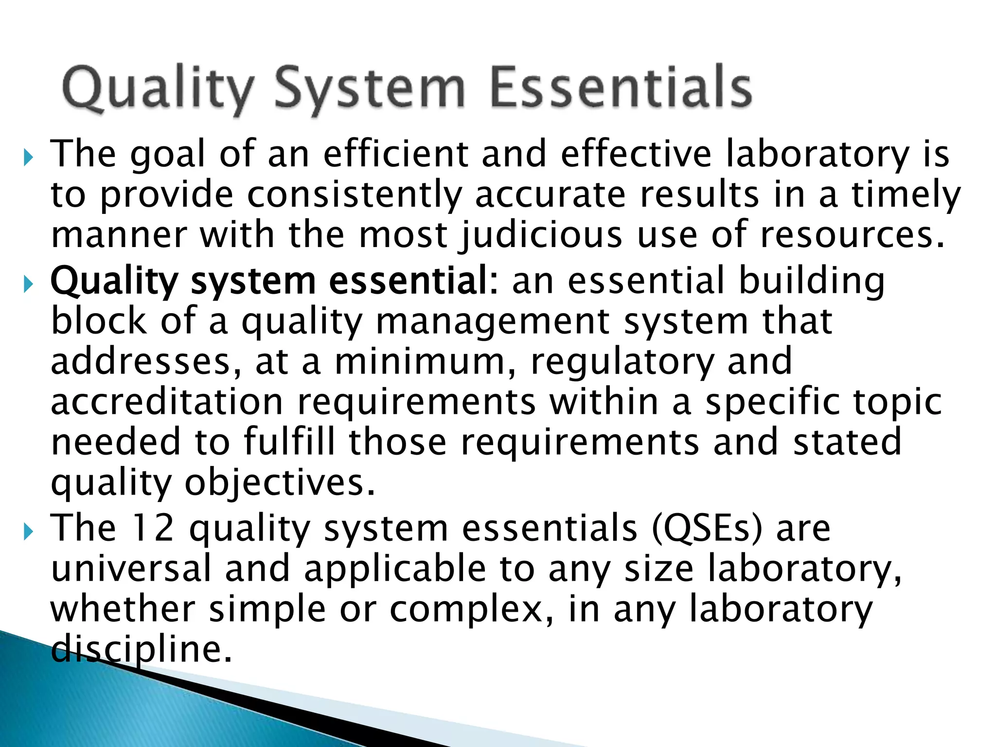  The goal of an efficient and effective laboratory is
to provide consistently accurate results in a timely
manner with the most judicious use of resources.
 Quality system essential: an essential building
block of a quality management system that
addresses, at a minimum, regulatory and
accreditation requirements within a specific topic
needed to fulfill those requirements and stated
quality objectives.
 The 12 quality system essentials (QSEs) are
universal and applicable to any size laboratory,
whether simple or complex, in any laboratory
discipline.
 