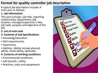 Format for quality controller job description 
A typical job description includes 4 
main part as follows: 
1. Job information 
This part includes: job title, reporting 
relationships, department, job 
location, manager/supervisor’s title, 
job code, purpose and objective of the 
job. 
2. List of main task 
3. Contents of Job Specifications 
• Knowledg/education. 
• Skill requirements. 
• Experience. 
• Abilities. Ability include physical 
ability, metal ability, aptitudes. 
4. Contents of working conditions 
• Environmental conditions 
• Job hazards / safety 
• Machine, tools and equipments 
 