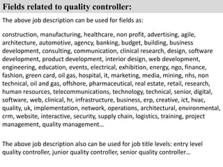Fields related to quality controller: 
The above job description can be used for fields as: 
construction, manufacturing, healthcare, non profit, advertising, agile, 
architecture, automotive, agency, banking, budget, building, business 
development, consulting, communication, clinical research, design, software 
development, product development, interior design, web development, 
engineering, education, events, electrical, exhibition, energy, ngo, finance, 
fashion, green card, oil gas, hospital, it, marketing, media, mining, nhs, non 
technical, oil and gas, offshore, pharmaceutical, real estate, retail, research, 
human resources, telecommunications, technology, technical, senior, digital, 
software, web, clinical, hr, infrastructure, business, erp, creative, ict, hvac, 
quality, uk, implementation, network, operations, architectural, environmental, 
crm, website, interactive, security, supply chain, logistics, training, project 
management, quality management… 
The above job description also can be used for job title levels: entry level 
quality controller, junior quality controller, senior quality controller… 
